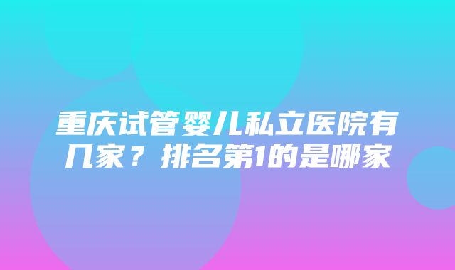 重庆试管婴儿私立医院有几家？排名第1的是哪家