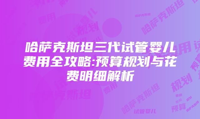 哈萨克斯坦三代试管婴儿费用全攻略:预算规划与花费明细解析