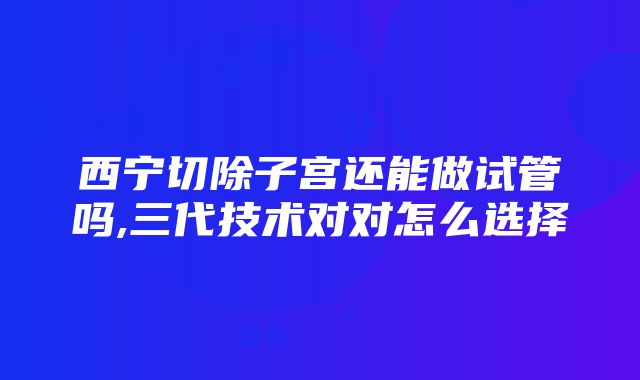 西宁切除子宫还能做试管吗,三代技术对对怎么选择