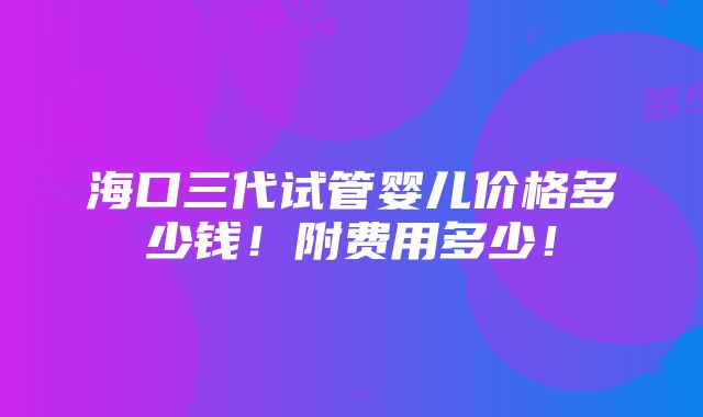 海口三代试管婴儿价格多少钱！附费用多少！