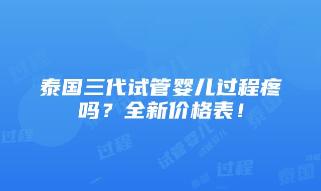 泰国三代试管婴儿过程疼吗？全新价格表！