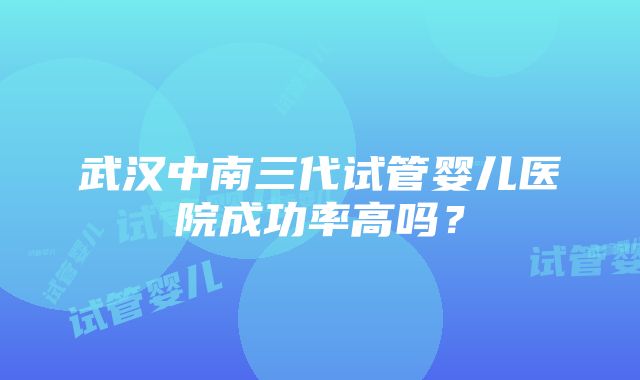 武汉中南三代试管婴儿医院成功率高吗？