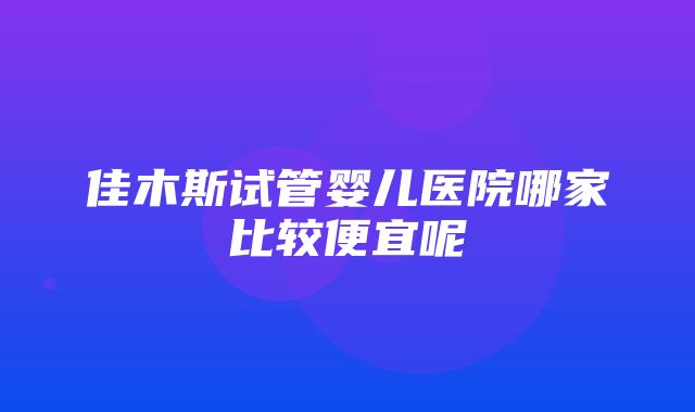 佳木斯试管婴儿医院哪家比较便宜呢