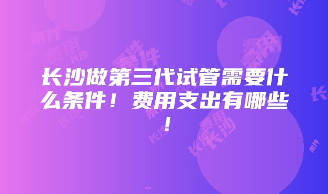 长沙做第三代试管需要什么条件！费用支出有哪些！