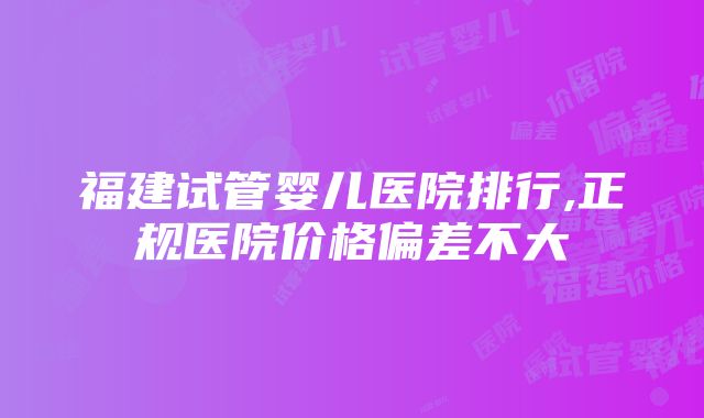 福建试管婴儿医院排行,正规医院价格偏差不大