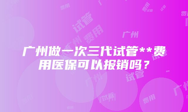 广州做一次三代试管**费用医保可以报销吗？