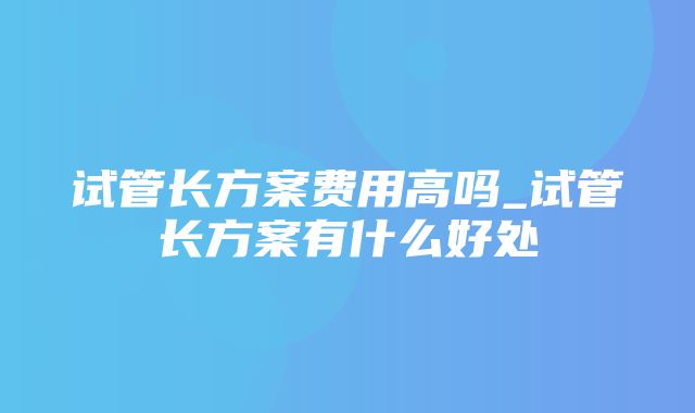 试管长方案费用高吗_试管长方案有什么好处