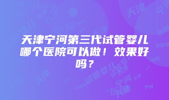 天津宁河第三代试管婴儿哪个医院可以做！效果好吗？