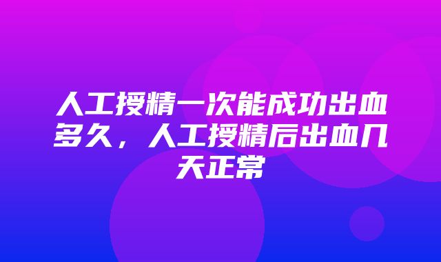 人工授精一次能成功出血多久，人工授精后出血几天正常