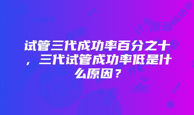 试管三代成功率百分之十，三代试管成功率低是什么原因？