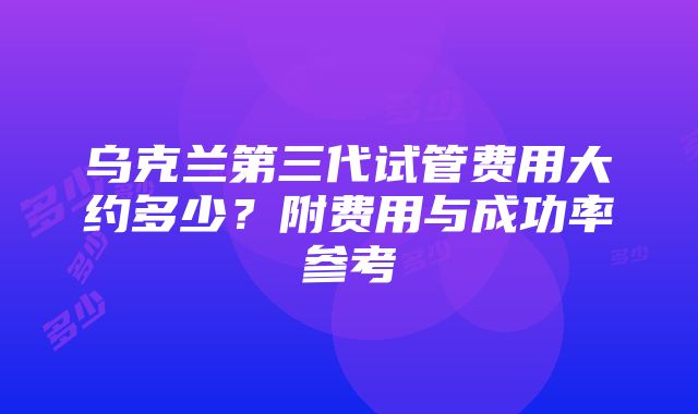 乌克兰第三代试管费用大约多少？附费用与成功率参考