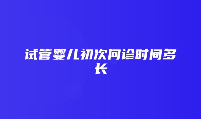 试管婴儿初次问诊时间多长