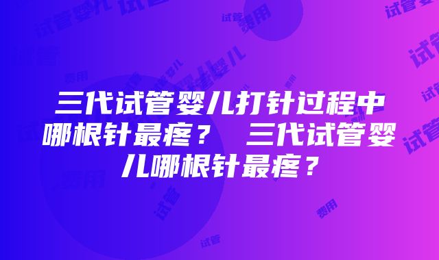 三代试管婴儿打针过程中哪根针最疼？ 三代试管婴儿哪根针最疼？