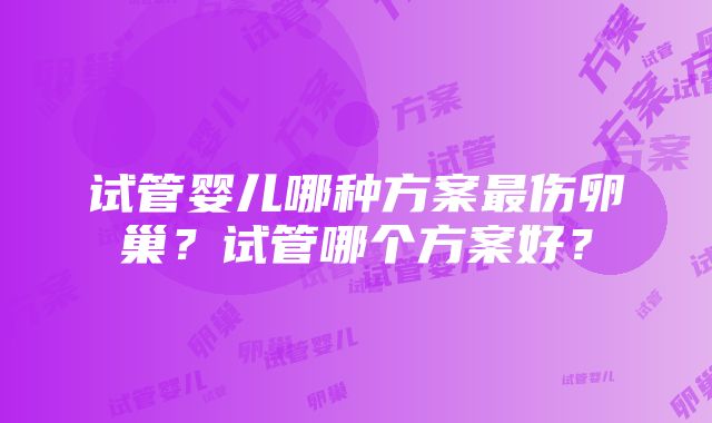 试管婴儿哪种方案最伤卵巢？试管哪个方案好？