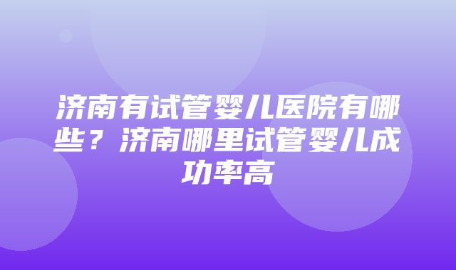 济南有试管婴儿医院有哪些？济南哪里试管婴儿成功率高