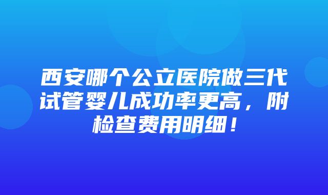 西安哪个公立医院做三代试管婴儿成功率更高，附检查费用明细！