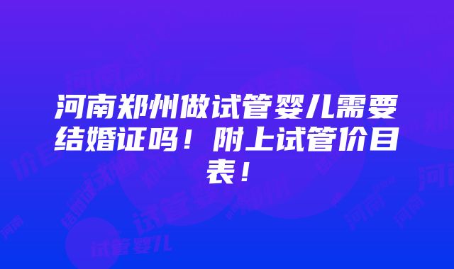 河南郑州做试管婴儿需要结婚证吗！附上试管价目表！