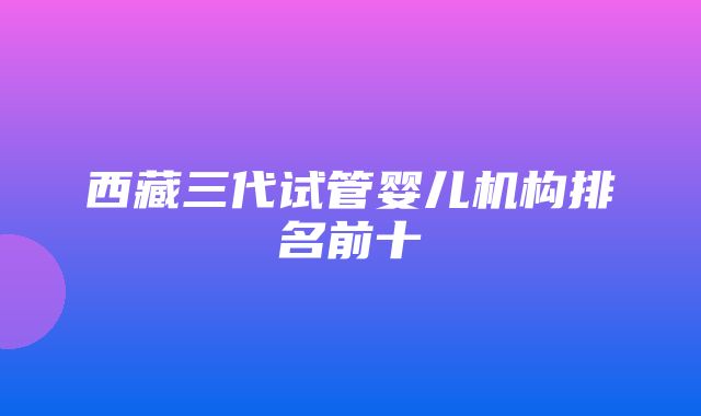 西藏三代试管婴儿机构排名前十