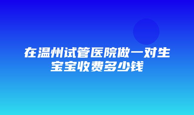 在温州试管医院做一对生宝宝收费多少钱