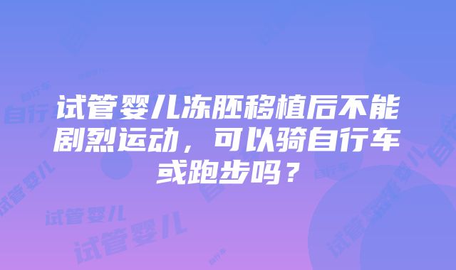 试管婴儿冻胚移植后不能剧烈运动，可以骑自行车或跑步吗？