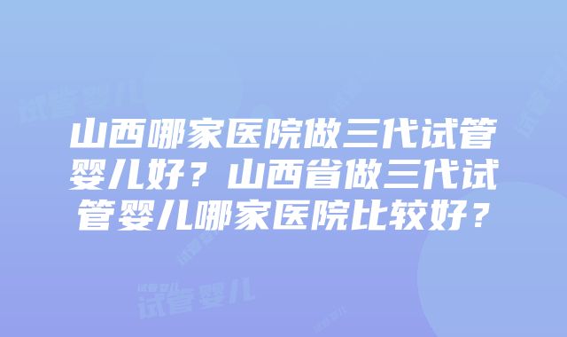 山西哪家医院做三代试管婴儿好？山西省做三代试管婴儿哪家医院比较好？