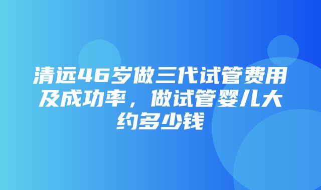 清远46岁做三代试管费用及成功率，做试管婴儿大约多少钱