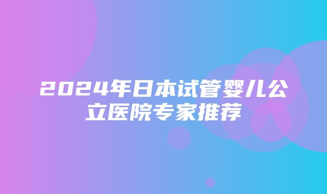 2024年日本试管婴儿公立医院专家推荐