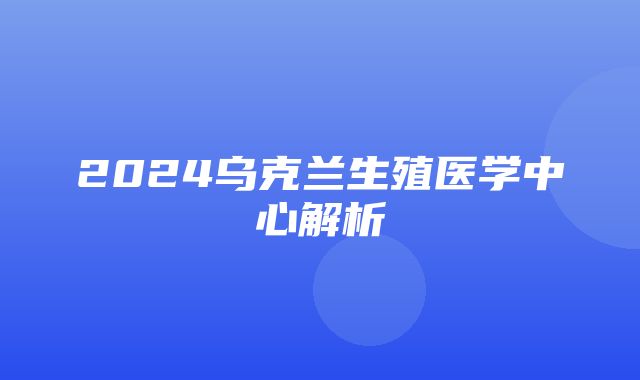 2024乌克兰生殖医学中心解析