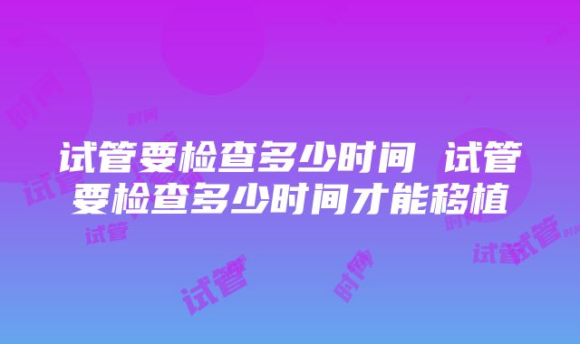 试管要检查多少时间 试管要检查多少时间才能移植