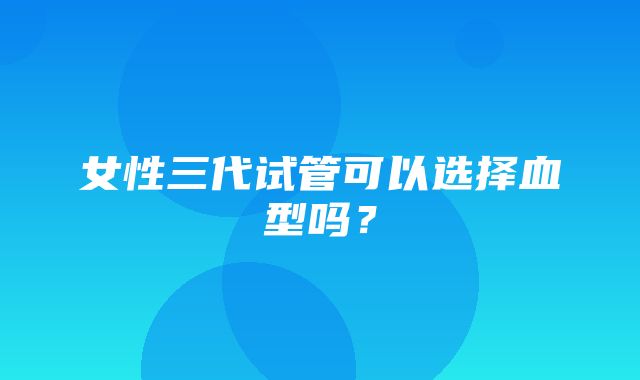 女性三代试管可以选择血型吗？