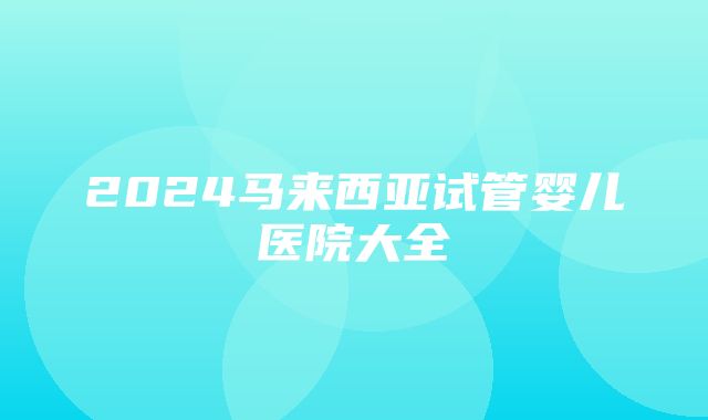 2024马来西亚试管婴儿医院大全