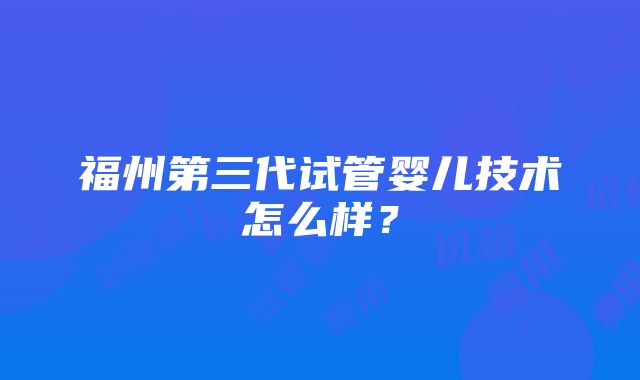 福州第三代试管婴儿技术怎么样？