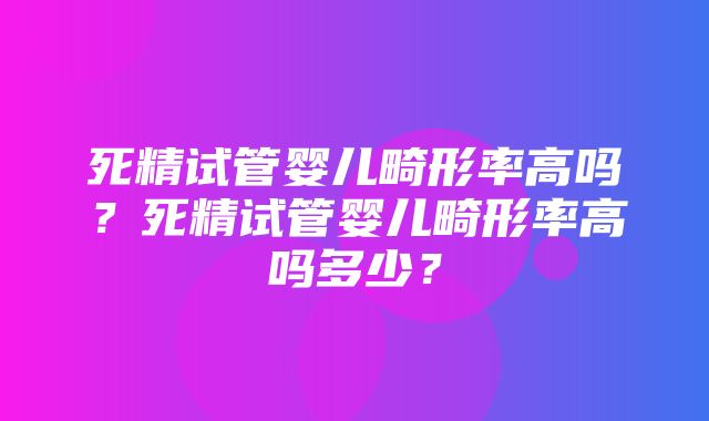 死精试管婴儿畸形率高吗？死精试管婴儿畸形率高吗多少？