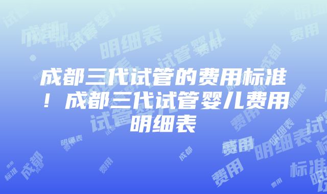 成都三代试管的费用标准！成都三代试管婴儿费用明细表