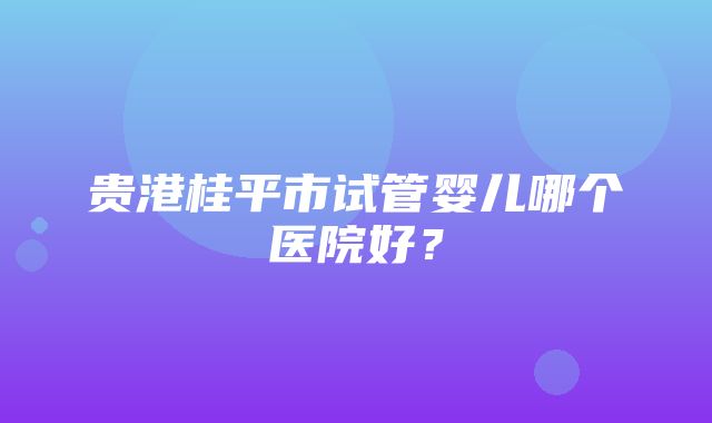 贵港桂平市试管婴儿哪个医院好？