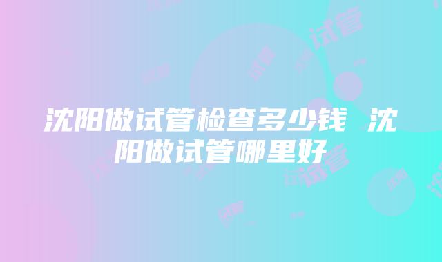 沈阳做试管检查多少钱 沈阳做试管哪里好