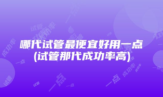 哪代试管最便宜好用一点(试管那代成功率高)