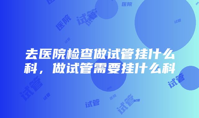 去医院检查做试管挂什么科，做试管需要挂什么科