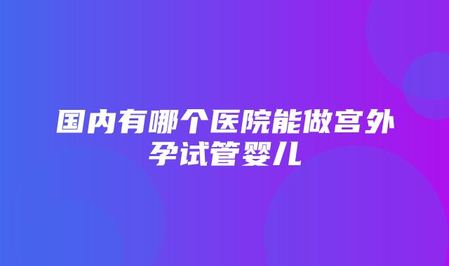 国内有哪个医院能做宫外孕试管婴儿