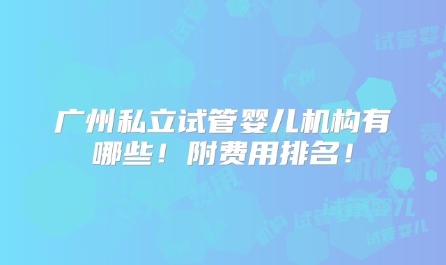 广州私立试管婴儿机构有哪些！附费用排名！