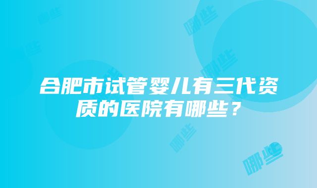 合肥市试管婴儿有三代资质的医院有哪些？