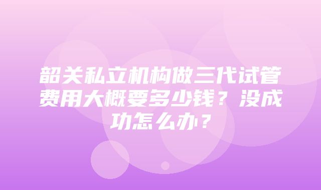 韶关私立机构做三代试管费用大概要多少钱？没成功怎么办？