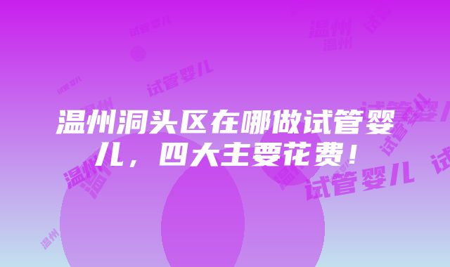 温州洞头区在哪做试管婴儿，四大主要花费！