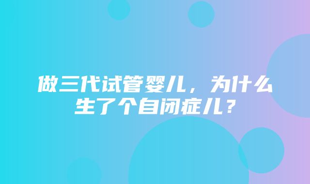 做三代试管婴儿，为什么生了个自闭症儿？