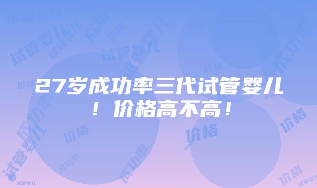 27岁成功率三代试管婴儿！价格高不高！