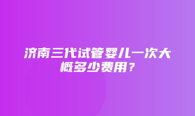 济南三代试管婴儿一次大概多少费用？