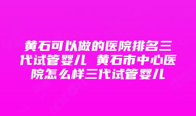 黄石可以做的医院排名三代试管婴儿 黄石市中心医院怎么样三代试管婴儿