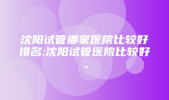 沈阳试管哪家医院比较好排名:沈阳试管医院比较好。