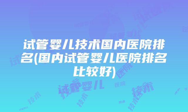 试管婴儿技术国内医院排名(国内试管婴儿医院排名比较好)