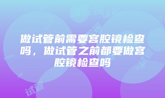 做试管前需要宫腔镜检查吗，做试管之前都要做宫腔镜检查吗